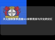 天元围棋赛事直播2021探索竞技与文化的交汇