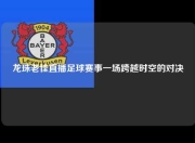 龙珠老佳直播足球赛事一场跨越时空的对决