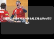 世界杯比分分析预测一场全球足球盛事的精彩对决