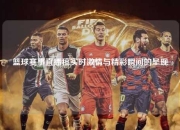 篮球赛事直播稿实时激情与精彩瞬间的呈现