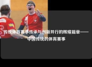 传统体育赛事传承与创新并行的辉煌篇章——中国传统的体育赛事