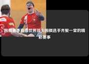 围棋赛事直播世界顶尖围棋选手齐聚一堂的精彩赛事