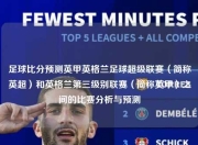 足球比分预测英甲英格兰足球超级联赛（简称英超）和英格兰第三级别联赛（简称英甲）之间的比赛分析与预测