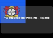 王者荣耀赛事直播回放重温经典，回味激情