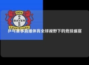 乒乓赛事直播体育全球视野下的竞技盛宴