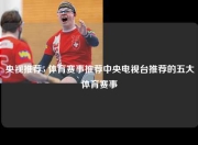 央视推荐5 体育赛事推荐中央电视台推荐的五大体育赛事