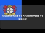 天元围棋赛事直播下午天元围棋赛事直播下午精彩纷呈