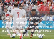 武汉对青岛比分预测武汉对青岛的足球比赛在球迷们的心中总是充满了期待与紧张。作为中国著名的两个城市，武汉和青岛都有着深厚的历史底蕴和文化底蕴，他们的足球比赛也成为了两地文化交融的一种重要载体。