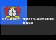 明天nba篮球的比分预测明天NBA篮球比赛前瞻与比分预测