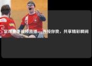 足球赛事视频直播app连接你我，共享精彩瞬间