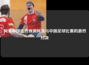 阿曼中国比分预测阿曼与中国足球比赛的激烈对决