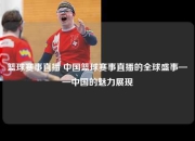 篮球赛事直播 中国篮球赛事直播的全球盛事——中国的魅力展现