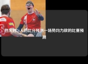 热火对76人的比分预测一场势均力敌的比赛预测
