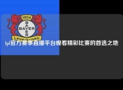 lpl官方赛事直播平台观看精彩比赛的首选之地