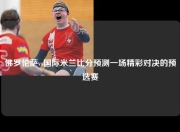 佛罗伦萨vs国际米兰比分预测一场精彩对决的预选赛