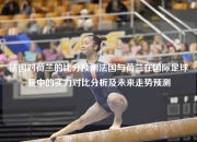 法国对荷兰的比分预测法国与荷兰在国际足球赛中的实力对比分析及未来走势预测