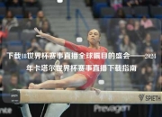 下载18世界杯赛事直播全球瞩目的盛会——2024年卡塔尔世界杯赛事直播下载指南