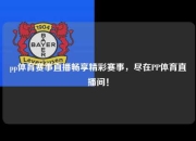 pp体育赛事直播畅享精彩赛事，尽在PP体育直播间！