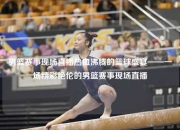 男篮赛事现场直播热血沸腾的篮球盛宴——一场精彩绝伦的男篮赛事现场直播