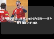 赛车赛事直播app赛道上的激情与荣耀——赛车赛事直播APP的崛起