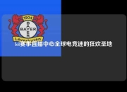 lol赛事直播中心全球电竞迷的狂欢圣地