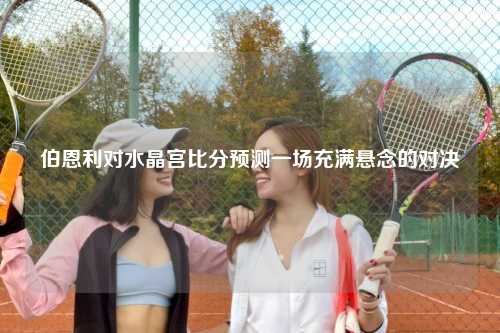 伯恩利对水晶宫比分预测一场充满悬念的对决