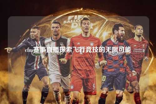 cfm赛事直播探索飞行竞技的无限可能