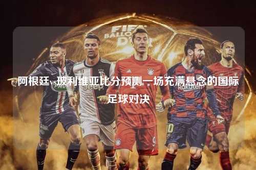 阿根廷vs玻利维亚比分预测一场充满悬念的国际足球对决