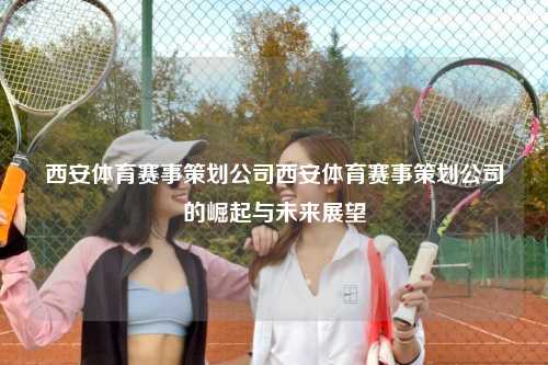 西安体育赛事策划公司西安体育赛事策划公司的崛起与未来展望