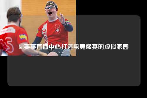 lol赛事直播中心打造电竞盛宴的虚拟家园