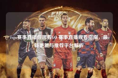 csgo赛事直播在哪看GO 赛事直播观看指南，最新更新与推荐平台解析
