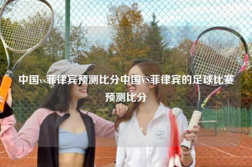 中国vs菲律宾预测比分中国VS菲律宾的足球比赛预测比分