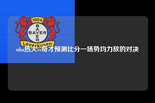 nba热火vs奇才预测比分一场势均力敌的对决
