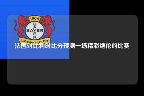 法国对比利时比分预测一场精彩绝伦的比赛