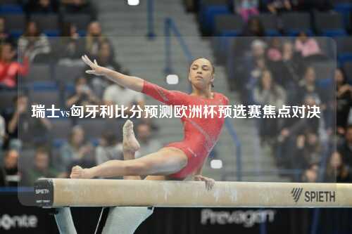瑞士vs匈牙利比分预测欧洲杯预选赛焦点对决