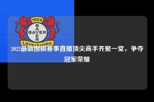 2022最新围棋赛事直播顶尖高手齐聚一堂，争夺冠军荣耀