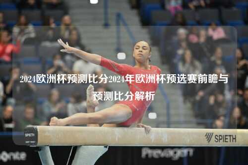 2024欧洲杯预测比分2024年欧洲杯预选赛前瞻与预测比分解析