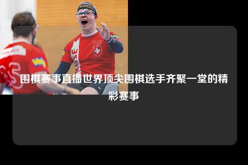 围棋赛事直播世界顶尖围棋选手齐聚一堂的精彩赛事