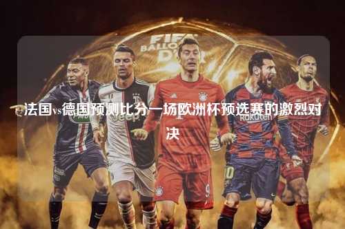 法国vs德国预测比分一场欧洲杯预选赛的激烈对决