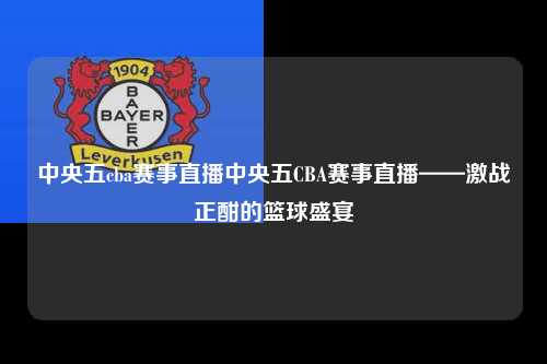 中央五cba赛事直播中央五CBA赛事直播——激战正酣的篮球盛宴