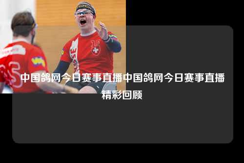 中国鸽网今日赛事直播中国鸽网今日赛事直播精彩回顾