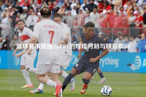 篮球赛事直播cbaCBA的辉煌时刻与精彩瞬间
