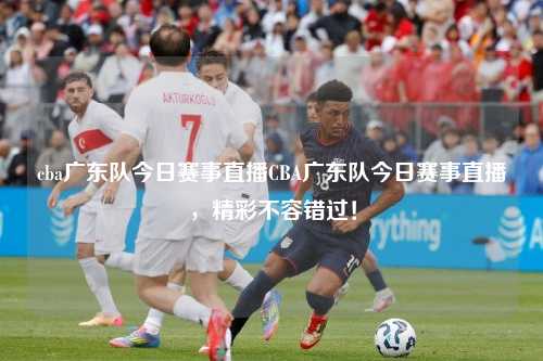 cba广东队今日赛事直播CBA广东队今日赛事直播，精彩不容错过！
