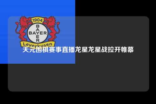 天元围棋赛事直播龙星龙星战拉开帷幕