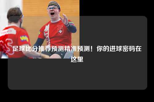 足球比分推荐预测精准预测！你的进球密码在这里