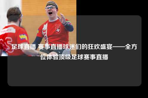 足球直播 赛事直播球迷们的狂欢盛宴——全方位体验顶级足球赛事直播