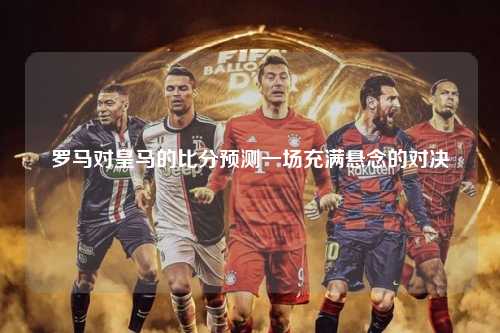 罗马对皇马的比分预测一场充满悬念的对决