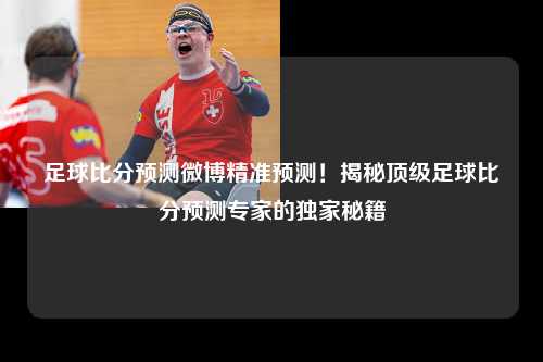 足球比分预测微博精准预测！揭秘顶级足球比分预测专家的独家秘籍