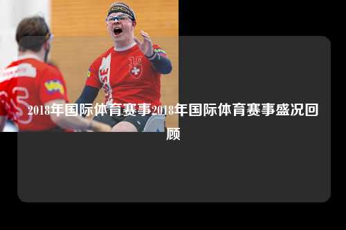 2018年国际体育赛事2018年国际体育赛事盛况回顾