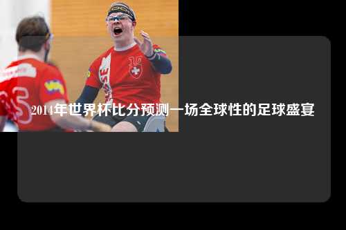 2014年世界杯比分预测一场全球性的足球盛宴